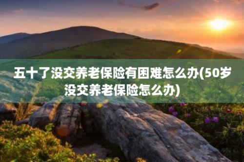 五十了没交养老保险有困难怎么办(50岁没交养老保险怎么办)