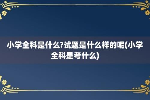 小学全科是什么?试题是什么样的呢(小学全科是考什么)