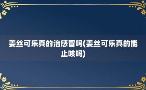 姜丝可乐真的治感冒吗(姜丝可乐真的能止咳吗)