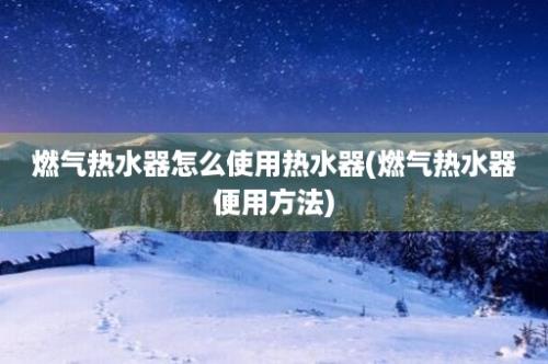 燃气热水器怎么使用热水器(燃气热水器便用方法)