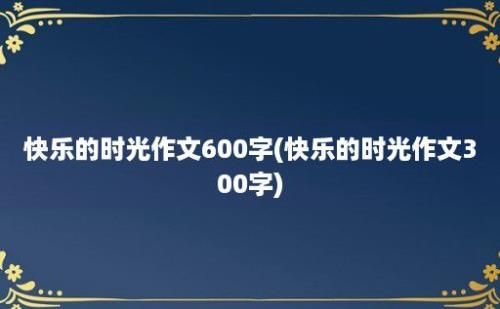 快乐的时光作文600字(快乐的时光作文300字)