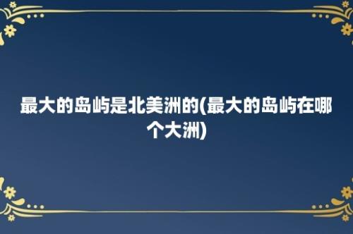 最大的岛屿是北美洲的(最大的岛屿在哪个大洲)