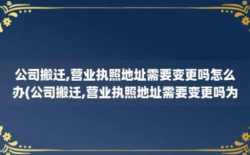 公司搬迁,营业执照地址需要变更吗怎么办(公司搬迁,营业执照地址需要变更吗为什么)