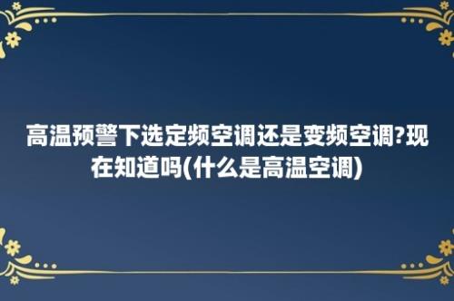 高温预警下选定频空调还是变频空调?现在知道吗(什么是高温空调)