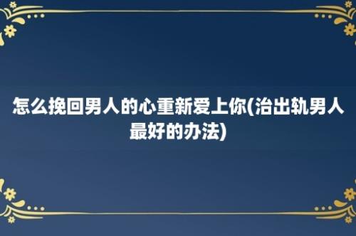 怎么挽回男人的心重新爱上你(治出轨男人最好的办法)