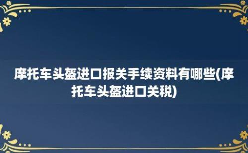 摩托车头盔进口报关手续资料有哪些(摩托车头盔进口关税)