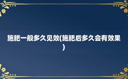 施肥一般多久见效(施肥后多久会有效果)