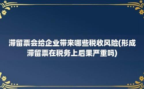 滞留票会给企业带来哪些税收风险(形成滞留票在税务上后果严重吗)