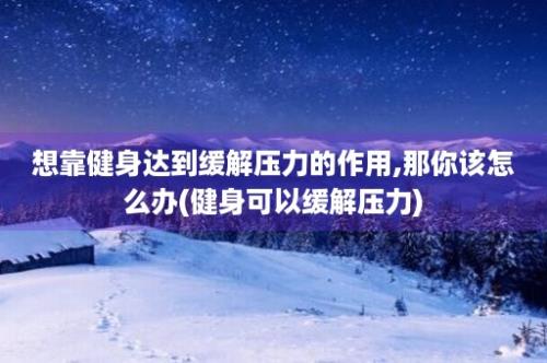 想靠健身达到缓解压力的作用,那你该怎么办(健身可以缓解压力)