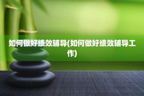 如何做好绩效辅导(如何做好绩效辅导工作)