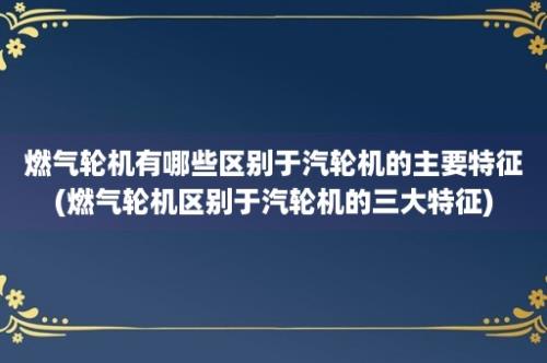 燃气轮机有哪些区别于汽轮机的主要特征(燃气轮机区别于汽轮机的三大特征)