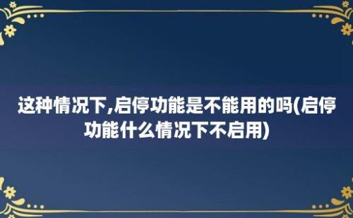 这种情况下,启停功能是不能用的吗(启停功能什么情况下不启用)