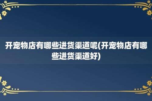 开宠物店有哪些进货渠道呢(开宠物店有哪些进货渠道好)