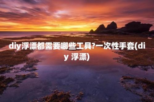 diy浮漂都需要哪些工具?一次性手套(diy 浮漂)