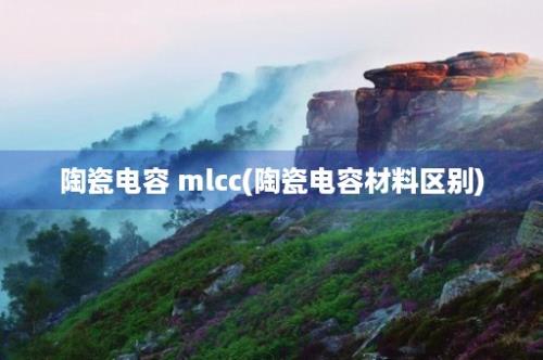 陶瓷电容 mlcc(陶瓷电容材料区别)