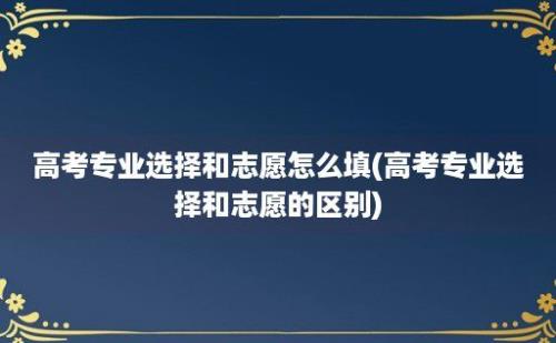 高考专业选择和志愿怎么填(高考专业选择和志愿的区别)