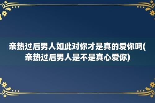 亲热过后男人如此对你才是真的爱你吗(亲热过后男人是不是真心爱你)