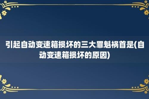 引起自动变速箱损坏的三大罪魁祸首是(自动变速箱损坏的原因)