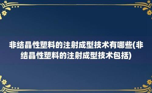 非结晶性塑料的注射成型技术有哪些(非结晶性塑料的注射成型技术包括)