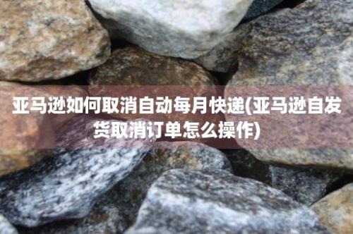 亚马逊如何取消自动每月快递(亚马逊自发货取消订单怎么操作)