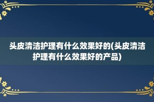 头皮清洁护理有什么效果好的(头皮清洁护理有什么效果好的产品)