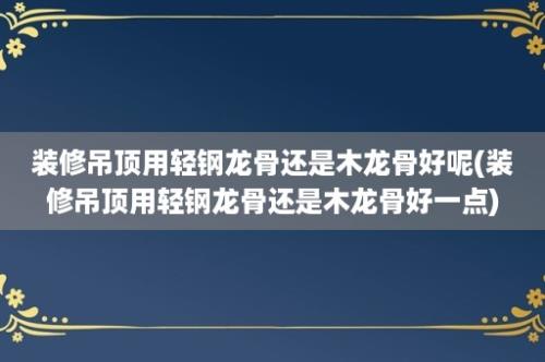 装修吊顶用轻钢龙骨还是木龙骨好呢(装修吊顶用轻钢龙骨还是木龙骨好一点)