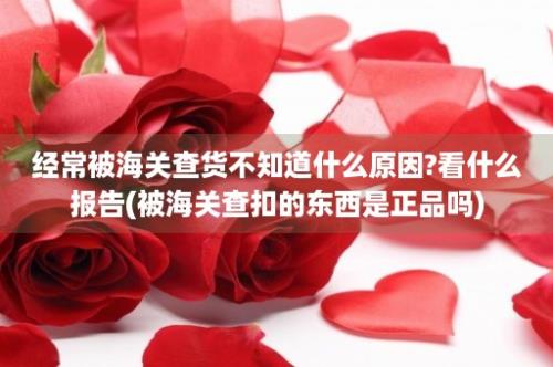 经常被海关查货不知道什么原因?看什么报告(被海关查扣的东西是正品吗)