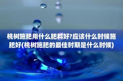 桃树施肥用什么肥料好?应该什么时候施肥好(桃树施肥的最佳时期是什么时候)