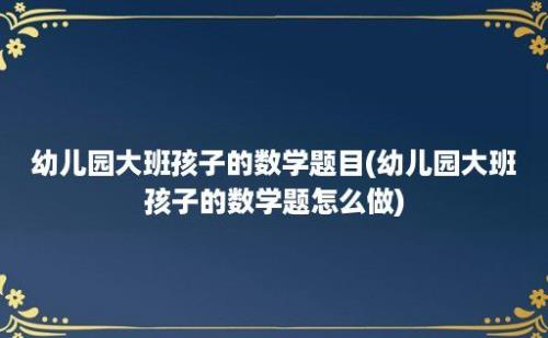 幼儿园大班孩子的数学题目(幼儿园大班孩子的数学题怎么做)