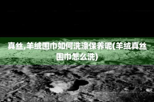 真丝,羊绒围巾如何洗涤保养呢(羊绒真丝围巾怎么洗)