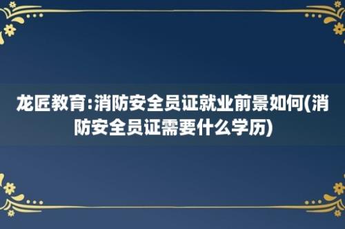 龙匠教育:消防安全员证就业前景如何(消防安全员证需要什么学历)