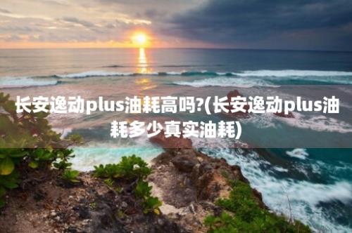 长安逸动plus油耗高吗?(长安逸动plus油耗多少真实油耗)