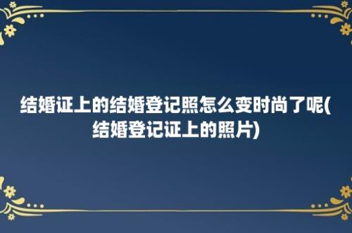 结婚证上的结婚登记照怎么变时尚了呢(结婚登记证上的照片)