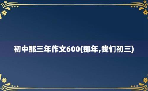 初中那三年作文600(那年,我们初三)