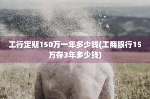 工行定期150万一年多少钱(工商银行15万存3年多少钱)