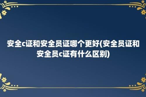 安全c证和安全员证哪个更好(安全员证和安全员c证有什么区别)