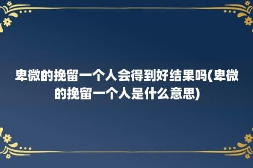 卑微的挽留一个人会得到好结果吗(卑微的挽留一个人是什么意思)