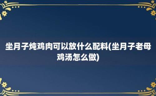 坐月子炖鸡肉可以放什么配料(坐月子老母鸡汤怎么做)