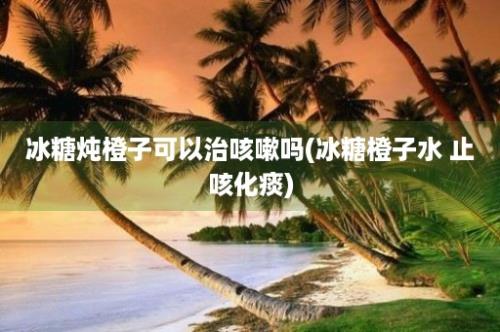 冰糖炖橙子可以治咳嗽吗(冰糖橙子水 止咳化痰)