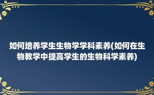 如何培养学生生物学学科素养(如何在生物教学中提高学生的生物科学素养)