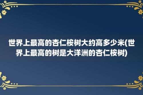 世界上最高的杏仁桉树大约高多少米(世界上最高的树是大洋洲的杏仁桉树)