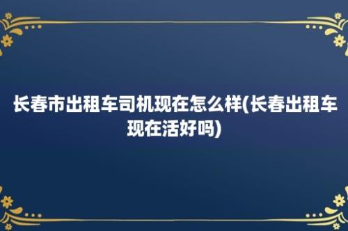 长春市出租车司机现在怎么样(长春出租车现在活好吗)