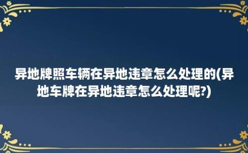 异地牌照车辆在异地违章怎么处理的(异地车牌在异地违章怎么处理呢?)