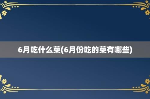 6月吃什么菜(6月份吃的菜有哪些)