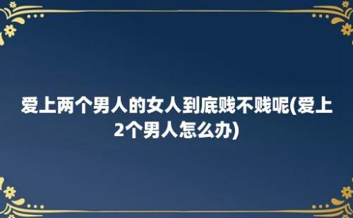 爱上两个男人的女人到底贱不贱呢(爱上2个男人怎么办)