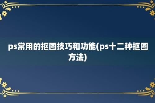 ps常用的抠图技巧和功能(ps十二种抠图方法)