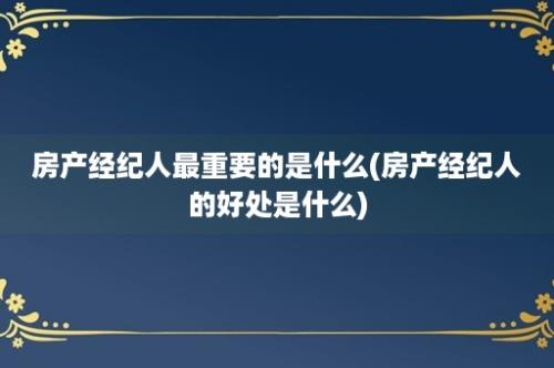 房产经纪人最重要的是什么(房产经纪人的好处是什么)