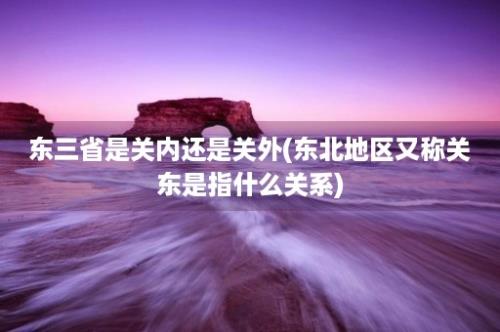 东三省是关内还是关外(东北地区又称关东是指什么关系)