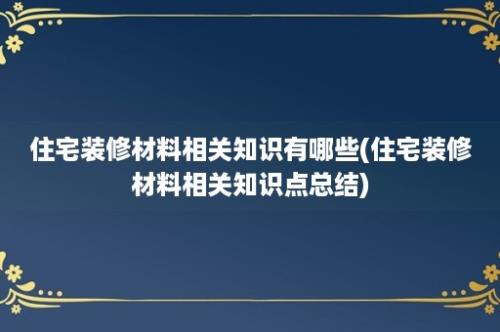 住宅装修材料相关知识有哪些(住宅装修材料相关知识点总结)