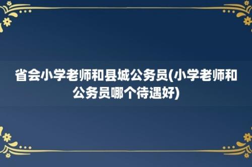 省会小学老师和县城公务员(小学老师和公务员哪个待遇好)